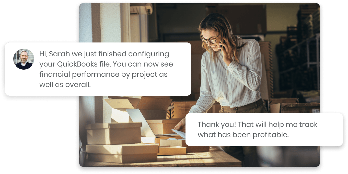 Image of a customer service interaction showing successful QuickBooks configuration.
A man's message in a speech bubble reads, "Hi, Sarah we just finished configuring
your QuickBooks file. You can now see financial performance by project as well as overall."
Adjacent is a woman on the phone, Sarah, with a speech bubble, "Thank you! That will
help me track what has been profitable." The image represents kept.pro’s services in
bookkeeping and financial data management.